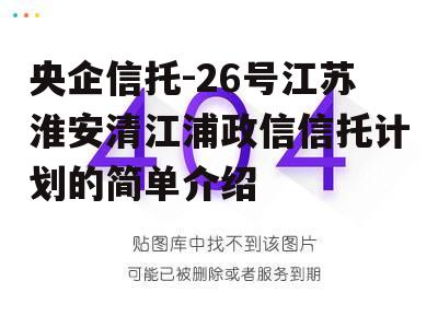 央企信托-26号江苏淮安清江浦政信信托计划的简单介绍