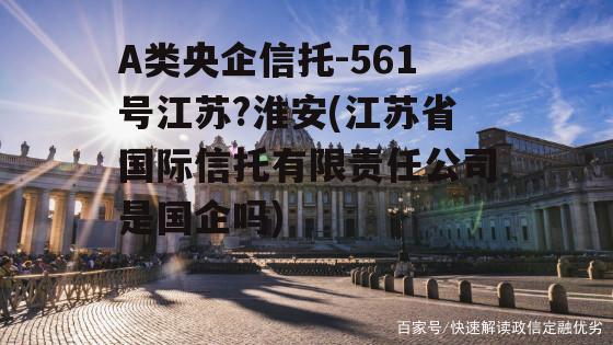 A类央企信托-561号江苏?淮安(江苏省国际信托有限责任公司是国企吗)