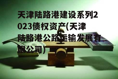 天津陆路港建设系列2023债权资产(天津陆路港公路运输发展有限公司)