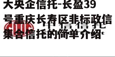 大央企信托-长盈39号重庆长寿区非标政信集合信托的简单介绍