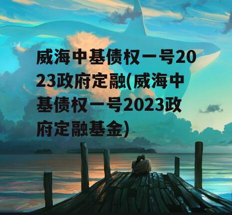 威海中基债权一号2023政府定融(威海中基债权一号2023政府定融基金)