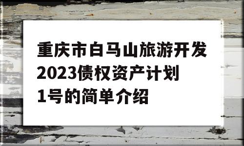 重庆市白马山旅游开发2023债权资产计划1号的简单介绍