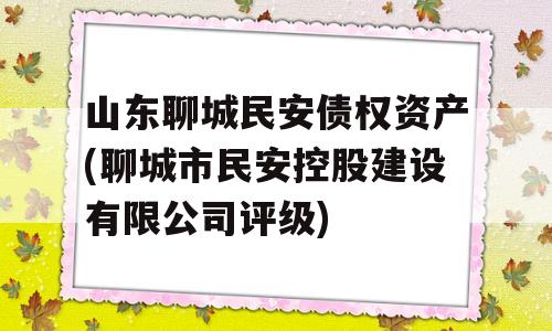 山东聊城民安债权资产(聊城市民安控股建设有限公司评级)