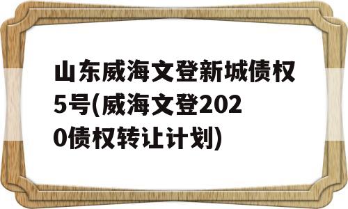 山东威海文登新城债权5号(威海文登2020债权转让计划)