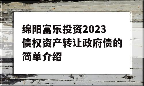绵阳富乐投资2023债权资产转让政府债的简单介绍