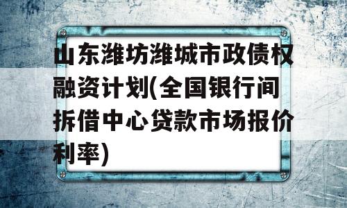 山东潍坊潍城市政债权融资计划(全国银行间拆借中心贷款市场报价利率)