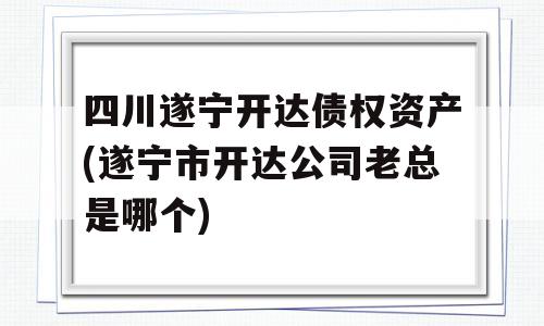 四川遂宁开达债权资产(遂宁市开达公司老总是哪个)