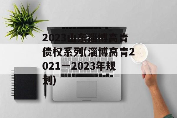 2023山东淄博高青债权系列(淄博高青2021一2023年规划)