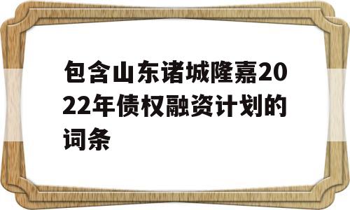 包含山东诸城隆嘉2022年债权融资计划的词条