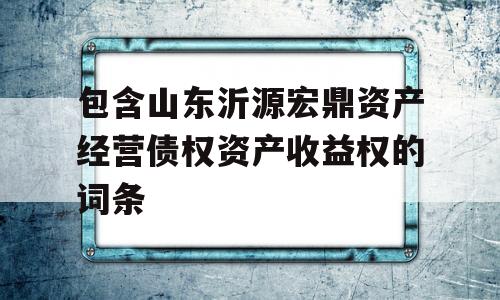 包含山东沂源宏鼎资产经营债权资产收益权的词条