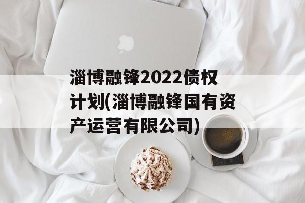 淄博融锋2022债权计划(淄博融锋国有资产运营有限公司)