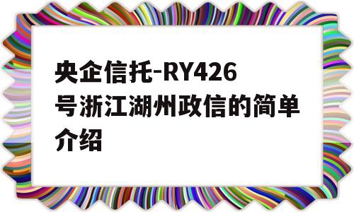 央企信托-RY426号浙江湖州政信的简单介绍