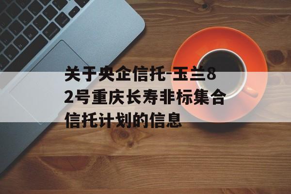 关于央企信托-玉兰82号重庆长寿非标集合信托计划的信息