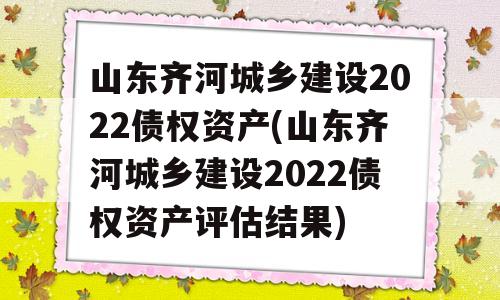 山东齐河城乡建设2022债权资产(山东齐河城乡建设2022债权资产评估结果)