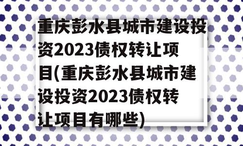 重庆彭水县城市建设投资2023债权转让项目(重庆彭水县城市建设投资2023债权转让项目有哪些)