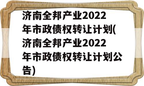 济南全邦产业2022年市政债权转让计划(济南全邦产业2022年市政债权转让计划公告)