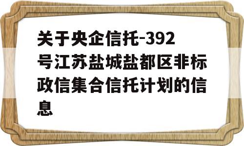 关于央企信托-392号江苏盐城盐都区非标政信集合信托计划的信息