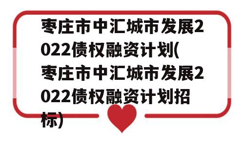 枣庄市中汇城市发展2022债权融资计划(枣庄市中汇城市发展2022债权融资计划招标)