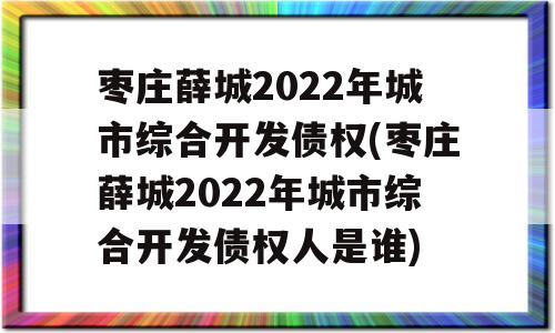 枣庄薛城2022年城市综合开发债权(枣庄薛城2022年城市综合开发债权人是谁)