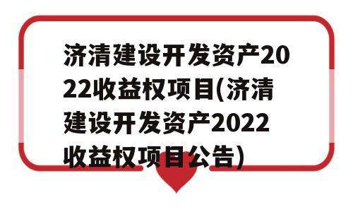 济清建设开发资产2022收益权项目(济清建设开发资产2022收益权项目公告)