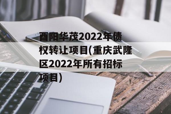 酉阳华茂2022年债权转让项目(重庆武隆区2022年所有招标项目)