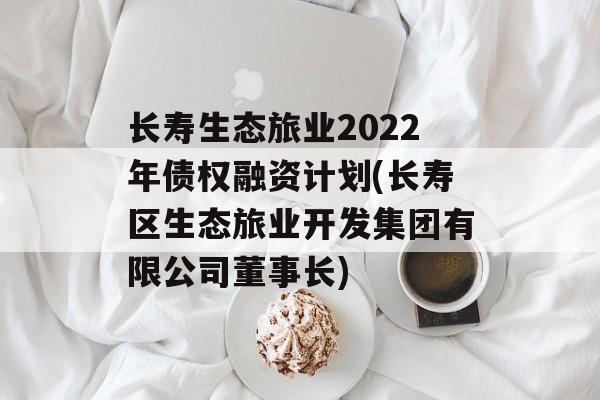 长寿生态旅业2022年债权融资计划(长寿区生态旅业开发集团有限公司董事长)