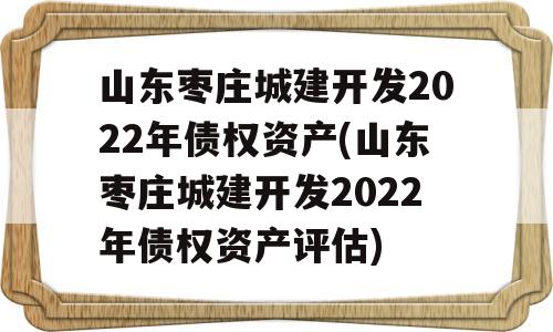 山东枣庄城建开发2022年债权资产(山东枣庄城建开发2022年债权资产评估)