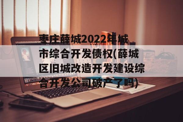 枣庄薛城2022年城市综合开发债权(薛城区旧城改造开发建设综合开发公司破产了吗)