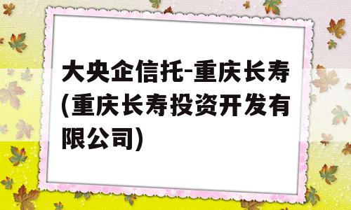 大央企信托-重庆长寿(重庆长寿投资开发有限公司)