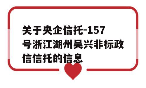 关于央企信托-157号浙江湖州吴兴非标政信信托的信息