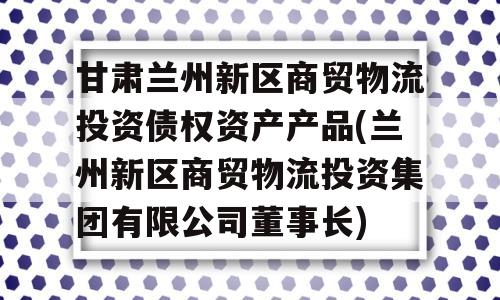 甘肃兰州新区商贸物流投资债权资产产品(兰州新区商贸物流投资集团有限公司董事长)