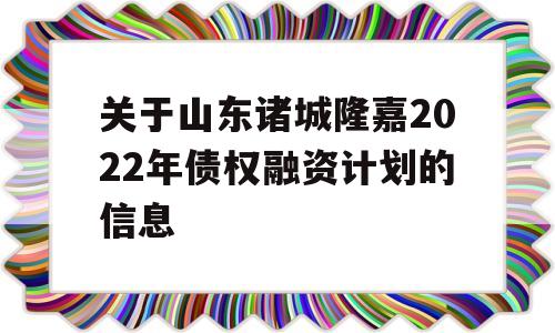 关于山东诸城隆嘉2022年债权融资计划的信息