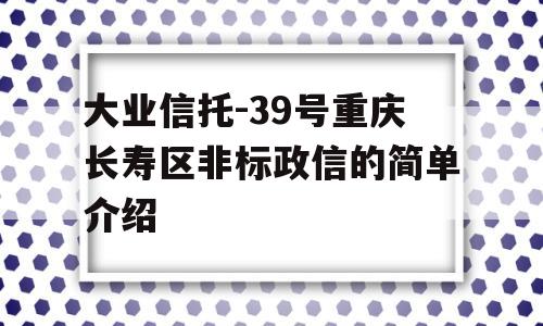 大业信托-39号重庆长寿区非标政信的简单介绍