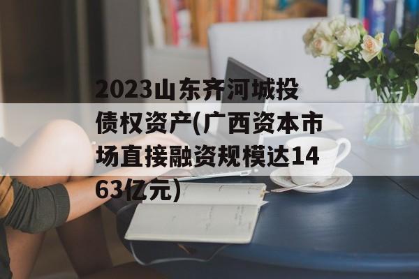 2023山东齐河城投债权资产(广西资本市场直接融资规模达1463亿元)