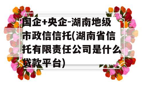 国企+央企-湖南地级市政信信托(湖南省信托有限责任公司是什么贷款平台)