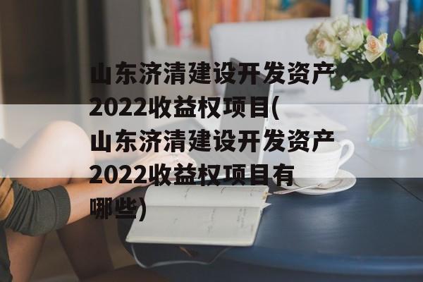 山东济清建设开发资产2022收益权项目(山东济清建设开发资产2022收益权项目有哪些)