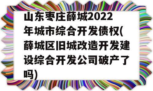 山东枣庄薛城2022年城市综合开发债权(薛城区旧城改造开发建设综合开发公司破产了吗)