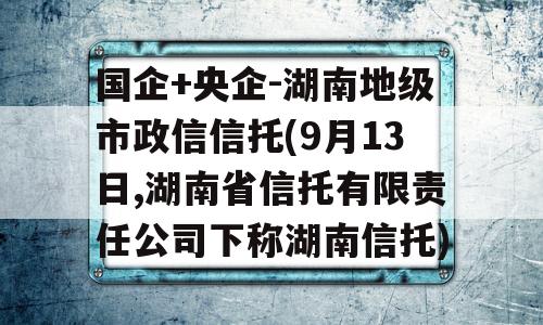 国企+央企-湖南地级市政信信托(9月13日,湖南省信托有限责任公司下称湖南信托)