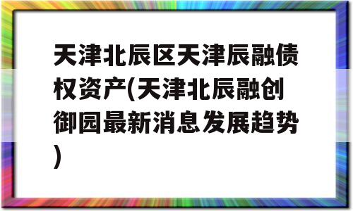 天津北辰区天津辰融债权资产(天津北辰融创御园最新消息发展趋势)