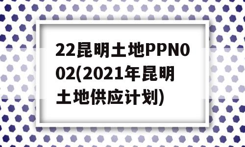 22昆明土地PPN002(2021年昆明土地供应计划)