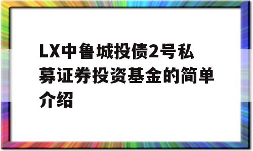 LX中鲁城投债2号私募证券投资基金的简单介绍