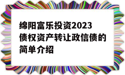 绵阳富乐投资2023债权资产转让政信债的简单介绍