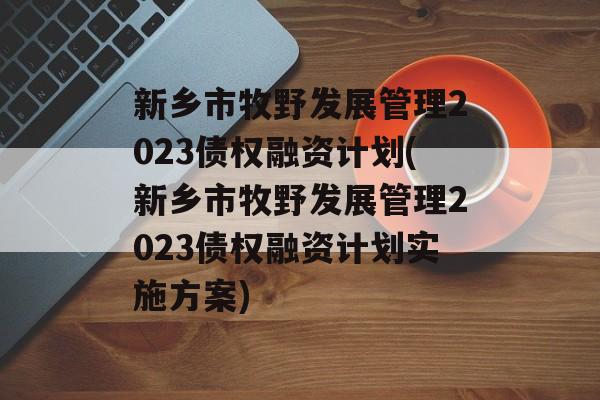 新乡市牧野发展管理2023债权融资计划(新乡市牧野发展管理2023债权融资计划实施方案)