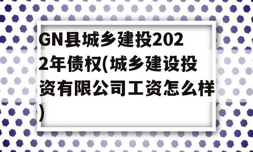 GN县城乡建投2022年债权(城乡建设投资有限公司工资怎么样)