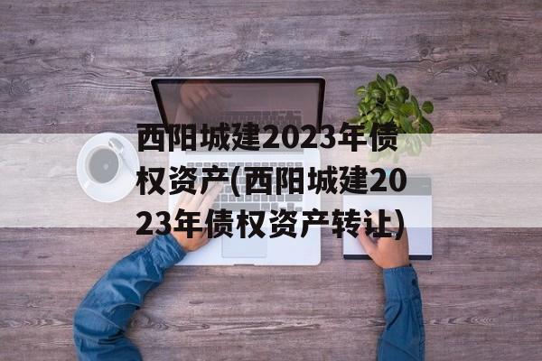 西阳城建2023年债权资产(西阳城建2023年债权资产转让)