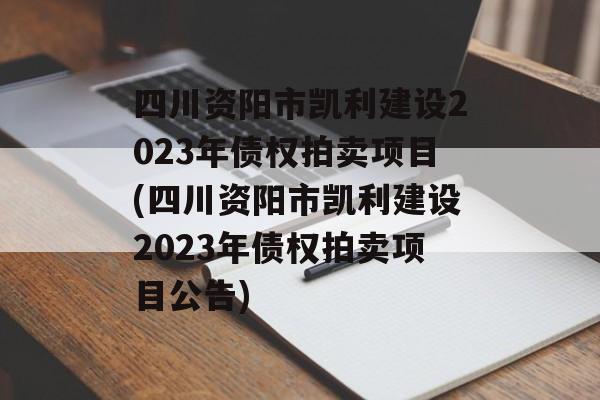 四川资阳市凯利建设2023年债权拍卖项目(四川资阳市凯利建设2023年债权拍卖项目公告)