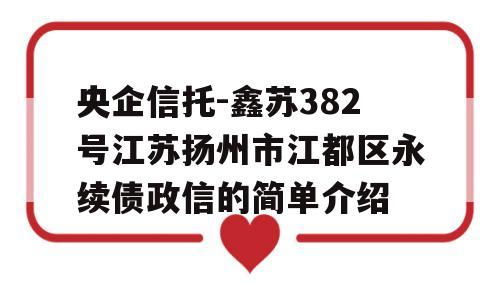 央企信托-鑫苏382号江苏扬州市江都区永续债政信的简单介绍