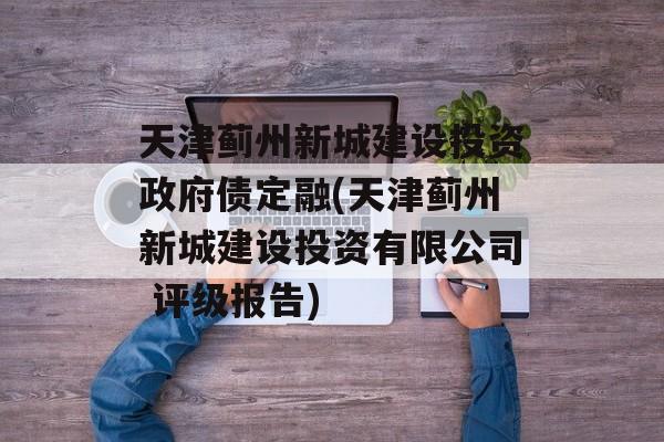 天津蓟州新城建设投资政府债定融(天津蓟州新城建设投资有限公司 评级报告)