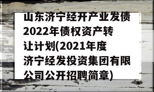 山东济宁经开产业发债2022年债权资产转让计划(2021年度济宁经发投资集团有限公司公开招聘简章)