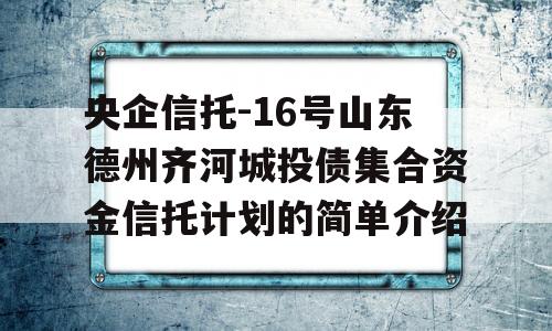 央企信托-16号山东德州齐河城投债集合资金信托计划的简单介绍